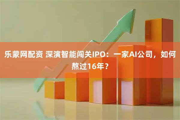 乐蒙网配资 深演智能闯关IPO：一家AI公司，如何熬过16年？