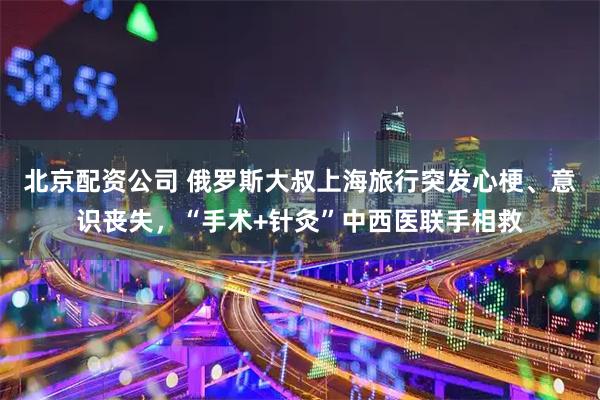 北京配资公司 俄罗斯大叔上海旅行突发心梗、意识丧失，“手术+针灸”中西医联手相救
